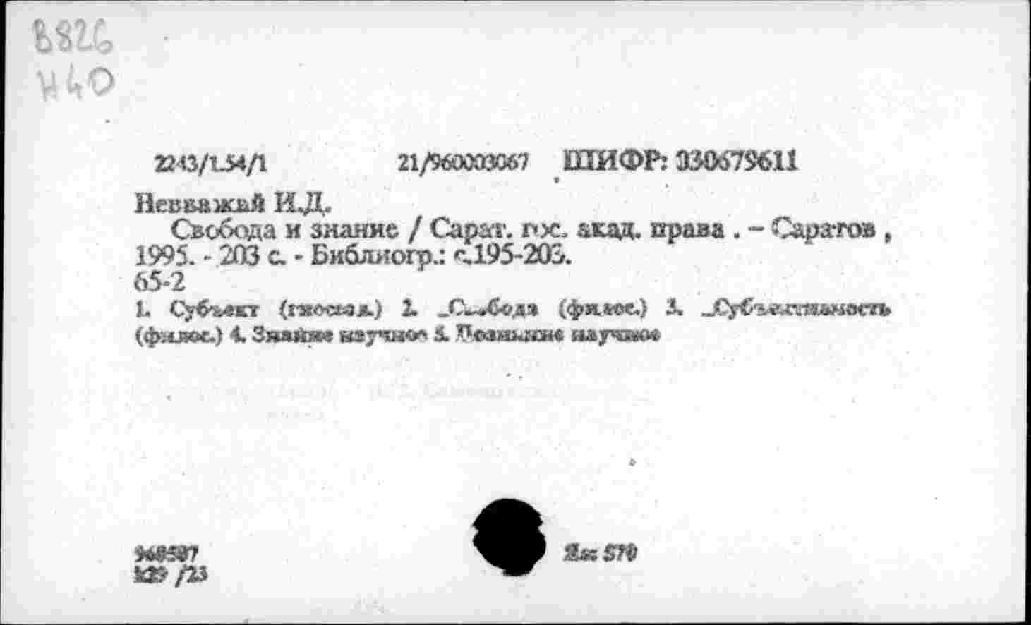 ﻿т ■
22(3/154/1	21/960003067 ШИФР: 330679611
Иевважай ИД.
Свобода и знание / Сарат. пх. акад, права . - Саратов, 1995. - 203 с. • Библяогр.: с.195-203.
65-2
1. Субчлкт (гяоеьал.) 2. _С»-»С«дя (фямх.) 3, „Су<Ч«даяамос»в (филс*.) 1 Знанж	3. Чозиысн« ялргвюе
4ЫИВ7
И5/25
Як 5Н